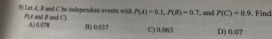 9) Let.4, B and Cbe independent events with P(A)-0.1, P(B) 0.7, and P(C) 0.9. Find P(A and B and C). A) 0.078 B) 0.037 C) 0.063 D) 0.07
