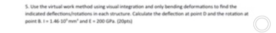 Use the virtual work method uning visual inbegration and only bending deformations to find the ndicated deflection/rotations in each structure Calulane the defflection at point D and the rotation point B. 1.46 30mm and -200 GPa (20pts
