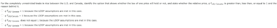 For the completely unrestricted trade in rice between the U.S. and Canada, identify the option that shows whether the law of one price will hold or not, and state whether the relative price, q usy Canadar is greater than, less than, or equal to 1 and the reason behind it. uS/ Caned1 because the LOOP assumptions are met in this case. q usyCanads 1 because the LOOP assumptions are met in this case. g uSy Canecis does not equal 1 because the LOOP assumptions are met in this case. us/ Caneause the LOOP assumptions are met in this case.