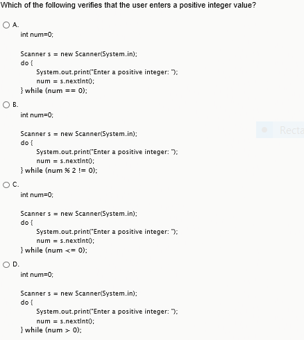 Which of the following verifies that the user enters a positive integer value? O A int num=0; Scanner s = new Scanner(System.in); do t System.out.print Enter a positive integer: num s.nextlntO; } while (num 0) O B. int num=0; Scanner s = new Scanner(System.in); do t System.out.print Enter a positive integer: num = s.nextinto; } while (num % 2 != 0); int num=0; Scanner s = new Scanner(System.in do t System.out.print Enter a positive integer: num s.nextlntO; } while (num <= 0); O D. int num=0; Scanner s = new Scanner(System.in); do t System.out.print Enter a positive integer: num = s.nextlntO; łwhile (num 0):