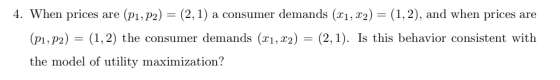 4. When prices are (p1,P2) (2,1) a consumer demands (xi, r2)-(1,2), and when prices are T1, T2 (pI,P2) (1,2) the consumer demands (xi, r2) (2,1). Is this behavior consistent with the model of utility maximization?