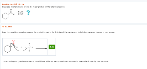 Practice the Skill 12.11a Suggest a mechanism and predict the major product for the following reaction: 1) LAH H 2)H20 ▼ 12.11a! Draw the remaining curved arrows and the product formed in the first step of the mechanism. Include lone pairs and charges in your answer. 0 CH Al-H Edit By accessing this Question Assistance, you will learn while you earn points based on the Point Potential Policy set by your instructor.