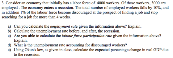 3. Consider an economy that initially has a labor force of 4000 workers. Of these workers, 3000 are employed . The economy enters a recession. The total number of employed workers falls by 10%, and in addition 1% of the labour force become discouraged at the prospect of finding a job and stop searching for a job for more than 4 weeks Can you calculate the employment rate given the information above? Explain. Calculate the unemployment rate before, and after, the recession. Are you able to calculate the labour force participation rate given the information above? Explain. a) b) c) d) What is the unemployment rate accounting for discouraged workers? e) Using Okuns law, as given in class, calculate the expected percentage change in real GDP due to the recession.