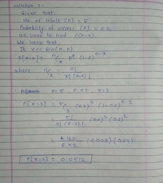 solution :- Given that, No. of trials (n = 5 Probablity of success (P) = 0.2 we have to find P (X=3) We know that If XN Bincn