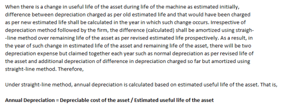 When there is a change in useful life of the asset during life of the machine as estimated initially difference between depreciation charged as per old estimated life and that would have been charged as per new estimated life shall be calculated in the year in which such change occurs. Irrespective of depreciation method followed by the firm, the difference (calculated) shall be amortized using straigh- line method over remaining life of the asset as per revised estimated life prospectively. As a result, in the year of such change in estimated life of the asset and remaining life of the asset, there will be two depreciation expense but claimed together each year such as normal depreciation as per revised life of the asset and additional depreciation of difference in depreciation charged so far but amortized using straight-line method. Therefore Under straight-line method, annual depreciation is calculated based on estimated useful life of the asset. That is Annual Depreciation Depreciable cost of the asset/ Estimated useful life of the asset