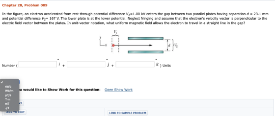 Chapter 28, Problem 009 In the figure, an electron accelerated from rest through potential difference V1-1.00 kV enters the gap between two parallel plates having separation d- 23.1 mm and potential difference V2 167 V. The lower plate is at the lower potential. Neglect fringing and assume that the electrons velocity vector is perpendicular to the electric field vector between the plates. In unit-vector notation, what uniform magnetic field allows the electron to travel in a straight line in the gap? 4 Number( k ) Units nWb Wb/m HT/s T.m mT J/T LINK TO TEXT u would like to Show Work for this question Open Show Work NT LINK TO SAMPLE PROBLEM