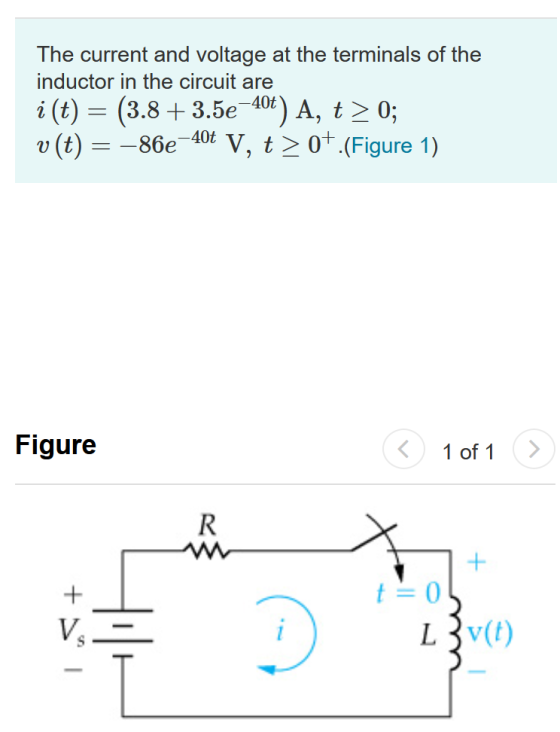 The current and voltage at the terminals of the inductor in the circuit are i (t) = (3.8+3.5e -40t) A, t > 0; v (t) = -86e V,