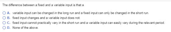 The difference between a fixed and a variable input is that a O A. O B. O C. O D. variable input can be changed in the long run and a fixed input can only be changed in the short run. fixed input changes and a variable input does not. fixed input cannot practically vary in the short run and a variable input can easily vary during the relevant period. None of the above.