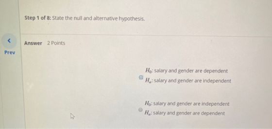 Step 1 of 8: State the null and alternative hypothesis. Answer 2 Points Prev Ho: salary and gender are dependent He: salary a