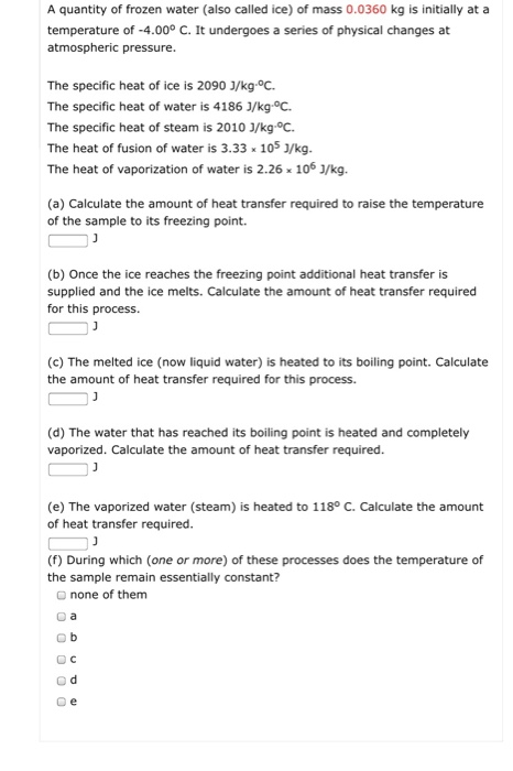 A quantity of frozen water (also called ice) of mass 0.0360 kg is initially at a temperature of -4.000 C. It undergoes a series of physical changes at atmospheric pressure. The specific heat of ice is 2090 J/kg.°C The specific heat of water is 4186 J/kg.°C The specific heat of steam is 2010 J/kg.°C. The heat of fusion of water is 3.33 105 J/kg. The heat of vaporization of water is 2.26 106 J/kg. (a) Calculate the amount of heat transfer required to raise the temperature of the sample to its freezing point. (b) Once the ice reaches the freezing point additional heat transfer is supplied and the ice melts. Calculate the amount of heat transfer required for this process. (c) The melted ice (now liquid water) is heated to its boiling point. Calculate the amount of heat transfer required for this process. (d) The water that has reached its boiling point is heated and completely vaporized. Calculate the amount of heat transfer required. (e) The vaporized water (steam) is heated to 118° C. Calculate the amount of heat transfer required. (f) During which (one or more) of these processes does the temperature of the sample remain essentially constant? o none of them o a O C O d