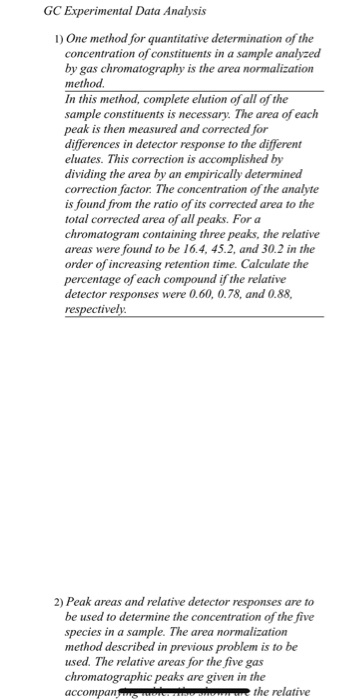 GC Experimental Data Analysis I) One method for quantitative determination of the concentration of constituents in a sample analyzed by gas chromatography is the area normalization method. In this method, complete elution of all of the sample constituents is necessary. The area of each peak is then measured and corrected for differences in detector response to the different eluates. This correction is accomplished by dividing the area by an empirically determined correction factor. The concentration of the analyte is found from the ratio of its corrected area to the total corrected area of all peaks. For a chromatogram containing three peaks, the relative areas were found to be 16.4, 45.2, and 30.2 in the order of increasing retention time. Calculate the percentage of each compound if the relative detector responses were 0.60, 0.78, and 0.88, respectively 2) Peak areas and relative detector responses are to be used to determine the concentration of the five species in a sample. The area normal method described in previous problem is to be used. The relative areas for the five gas chromatographic peaks are given in the accompan ization