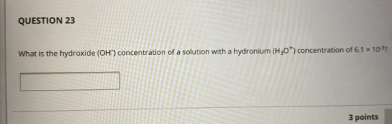 QUESTION 23 What is the hydroxide (OH) concentration of a solution with a hydronium (H30*) concentration of 6.1 x 10-3? 3 poi