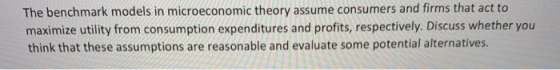The benchmark models in microeconomic theory assume consumers and firms that act to maximize utility from consumption expendi