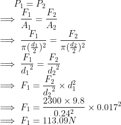 P_1=P_2\\ \implies \frac{F_1}{A_1}=\frac{F_2}{A_2}\\ \implies \frac{F_1}{\pi (\frac{d_1}{2})^2}=\frac{F_2}{\pi (\frac{d_2}{2})^2}\\ \implies \frac{F_1}{{d_1}^2}=\frac{F_2}{{d_2}^2}\\ \implies F_1=\frac{F_2}{{d_2}^2}\times d_1^2\\ \implies F_1=\frac{2300\times 9.8}{0.24^2}\times 0.017^2\\ \implies F_1=113.09N