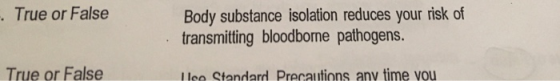 True or False Body substance isolation reduces your risk of transmitting bloodborne pathogens. True or False Use Standard Pre