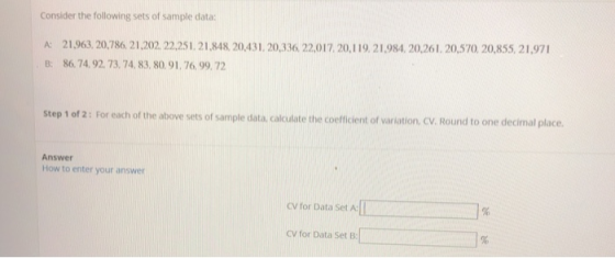 Consider the following sets of sample data: A: 21.963,20,786 21.202, 22.251.21,848 20,431.20,336, 22,017,20,119,2198420,26. 20,570.20,855,21,971 B: 86.74,92. 73. 74, 83,80.91, 76.99,72 step 1 of 2: For each of the above sets of sample data, calculate the coefficient of variation. CV. Round to one decimal place Answer How to enter your answer cv for Data Set A: CV for Data Set B: