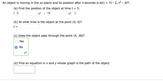 An object is moving in the xy-plane and its position after t-seconds is r(t)-t 2, t2 - 2t>. (a) Find the position of the object at time t-5. C 3 15 (b) At what time is the object at the point (O, 0)? t- (c) Does the object pass through the point (4, 28)? Yes 0 No (d) Find an equation in x and y whose graph is the path of the object.