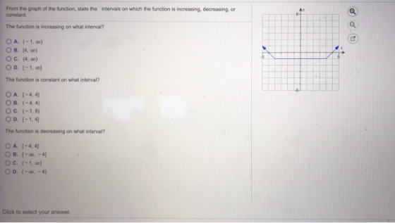 From the graph of the function, state the intervals on which the function is increasing, decreasing, or constant The function is increasing on what interval? O A. (-1, o0) OB. 14, oo) О с. (4.00) O D. I-1,00 The function is constant on what interval? O A. 1-4,4 O B. (-4,4) O C. (-1,8) The function is decreasing on what interval? 0 A. [-4, 41 O c. (-1, oo) O D. (-0, -4) Click to select your answer