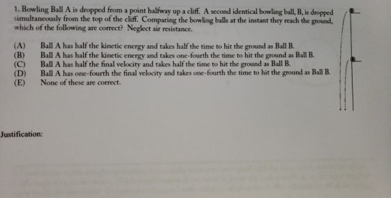 1. Bowling Ball A is dropped from a point halfway up a cliff. A second identical bowling ball, B, is dropped simultaneously from the top of the cliff. Comparing the bowling balls at the instant they reach the ground, which of the following are correct? Neglect air resistance. (A) Ball A has half the kinetic energy and takes half the time to hit the ground as Ball B. (B) Ball A has half the kinetic energy and takes one-fourth the time to hit the ground as Ball B. (C) Ball A has half the final velocity and takes half the time to hit the ground as Ball B. (D) Ball A has one-fourth the final velocity and takes one-fourth the time to hit the ground as Ball IB. (E) None of these are co Justification