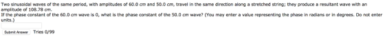 Two sinusoidal waves of the same period, with amplitudes of 60.0 cm and 50.0 cm, travel in the same direction along a stretched string; they produce a resultant wave with an amplitude of 108.78 cm If the phase constant of the 60.0 cm wave is 0, what is the phase constant of the 50.0 cm wave? (You may enter a value representing the phase in radians or in degrees. Do not enter units.) Submit Answer Tries 0/99