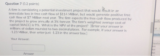 Question 7 (0.2 points) A firm is considering a potential investment project that would result in an immediate loss in free c