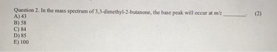 Question 2. In the mass spectrum of 3,3-dimethyl-2-butanone, the base peak will occur at m/z A) 43 B) 58 C) 84 D) 85 E) 100