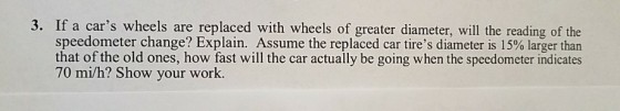 3. If a cars wheels are replaced with wheels of greater diameter, will the reading of the speedometer change? Explain. Assume the replaced car tires diameter is 15% larger than that of the old ones, how fast will the car actually be going when the speedometer indicates 70 mi/h? Show your work.