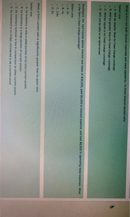 When a firm has both interest expenses and lease payments. Its times Interest earned ratio: Select one: D A Will be smaller t