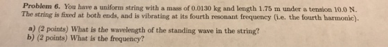 Problem 6. You have a uniform string with a mass of 0.0130 kg and length 1.75 m under a tension 10.0 N. The string is fixed at both ends, and is vibrating at its fourth resonant frequency (i.e. the fourth harmonic). a) (2 points) What is the wavelength of the standing wave in the string? b) (2 points) What is the frequency?