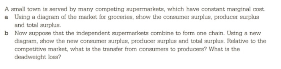 A small town is served by many competing supermarkets, which have constant marginal cost. a Using a diagram of the market for groceries, show the consumer surplus, producer surplus and total surplus. Now suppose that the independent supermarkets combine to form one chain. Using a new diagram, show the new consumer surplus, producer surplus and total surplus. Relative to the competitive market, what is the transfer from consumers to producers? What is the deadweight loss? b