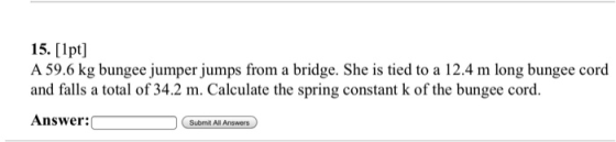 15. [lpt] A 59.6 kg bungee jumper jumps from a bridge. She is tied to a 12.4 m long bungee cord and falls a total of 34.2 m. Calculate the spring constant k of the bungee cord. Answer: Submit All Answers
