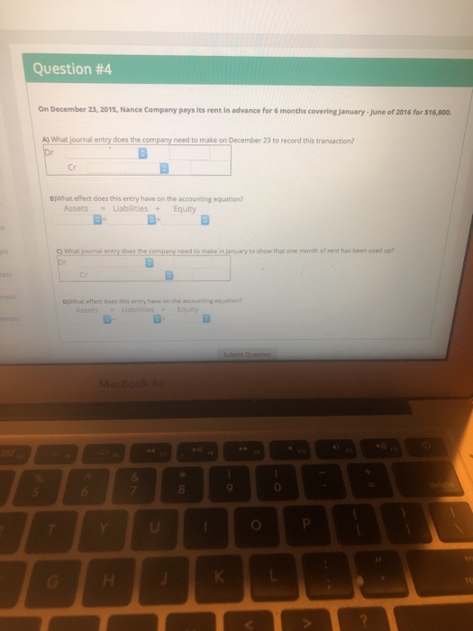 Question #4 On December 23, 2015, Nance Company pays its rent in advance for 6 months covering january- June of 2016 for $16,800. A) What journal entry does the company need to make on December 23 to record this transaction? Cr B)What effect does this entry have on the accounting equation? Assets LiabilitiesEquity c) What journal entry does the company need to make in January to show that one month of rent has been used up? DjWhat effect does this entry have on the accounting equation? ssetsabilitiesEquity MacBookA 8 0