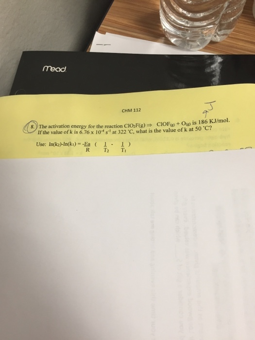 mead CHM 112 8. The activation energy for t he reaction CIO,F(B)CIOFO) is 186 KJ/mol. If the value of k i s 6.76 x 10 s-1 at 322℃ what is the value of k at 50 ℃? Use: In(k2)-In(k)--Ea ( 1-1 )