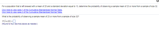For a population that is left skewed with a mean of 25 and a standard deviation equal to 13, determine the probability of obserng ple mean of 23 or more from a sample of size 32. Click here to view page 1 of the Cumulative Standardized Normal Table What is the probability of observing a sample mean of 23 or more from a sample of size 32? P(x23) (Round to four decimal places as needed.)