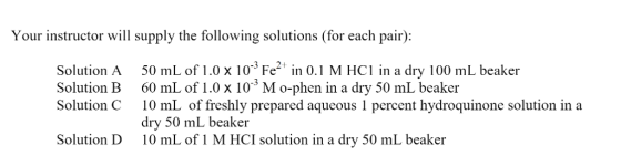 Your instructor will supply the following solutions (for each pair): Solution A50 mL of 1.0 x 103 Fe2 in 0.1 M HC1 in a dry 100 mL beaker Solution B 60 mL of 1.0 x 10-3 M o-phen in a dry 50 mL beaker Solution C 10 mL of freshly prepared aqueous 1 percent hydroquinone solution ina dry 50 mL beaker 10 mL of 1 M HCI solution in a dry 50 mL beaker Solution D