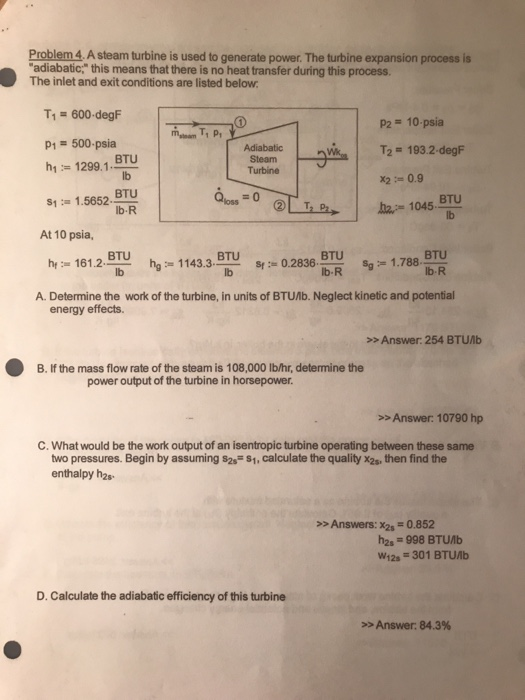 Problem 4 A steam turbine is used to generate power. The turbine expansion process is adiabatic, this means that there is no heat transfer during this process. The inlet and exit conditions are listed below T1 = 600-degF P2 10-psia T2 1932-degF x2 0.9 P1 500-psia BTU lb Adiabatio Steam Turbine h1:= 1299.1·ww s1 1.5652. BTU b-R Qloss 0 BTU lb At 10 psia, BTU h,-1143.3- BTU BTU lb s,-1.788-en lb-R hr:= 161.2- S(30-2836. A. Determine the work of the turbine, in units of BTUAb. Neglect kinetic and potential energy effects. >>Answer: 254 BTUAb B. If the mass flow rate of the steam is 108,000 lb/hr, determine the power output of the turbine in horsepower >>Answer: 10790 hp C. What would be the work output of an isentropic turbine operating between these same two pressures. Begin by assuming s2s-1,calculate the quality x2s, then find the enthalpy h2s >>Answers: x2s-0.852 hes # 998 BTUAb W12s-301 BTUAb D. Calculate the adiabatic efficiency of this turbine »Answer: 84.3%