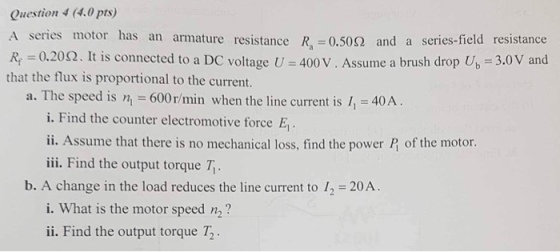 Question 4 (4.0 pts) A series motor has an armature resistance 0.50? and a series-field resistance R0.202. It is connected to a DC voltage U 400 V. Assume a brush drop U, 3.0V and that the flux is proportional to the current. a. The speed is n 600r/min when the line current is , 40A i. Find the counter electromotive force E ii. Assume that there is no mechanical loss, find the power P of the motor. iii. Find the output torque T b. A change in the load reduces the line current to 12 20A i. What is the motor speed n2? ii. Find the output torque T2 .
