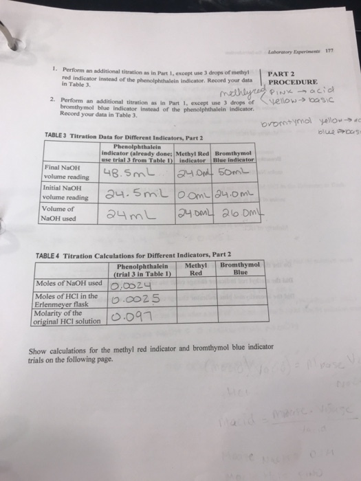 Laboratory Experiments 177 Perform an additional titration as in Part I, except use 3 drops of methy! red indicator instead of the phenolphthalein indicator. Record your data in Table 3 PART 2 PROCEDURE 2. Perform an additional titration as in Part 1, except use 3 drops of the phenolphthalein indicator. veto-…sc Record your data in Table 3. orontimol yellow TABLE3 Titration Data for Different Indicators, Part 2 Phenolphthalein indicator (already done: Methyl Red Bromthymol use trial 3 from Table indieator Blue indieator volume readling 48.5mL Final NaOH L5o Initial NaOH volume reading Volume of TABLE 4 Titration Calculations for Different Indicators, Part 2 Methyl Bromthymol PhenolphthaleinM (trial 3 in Table Red Blue - Moles of NaOH used Moles of HCl in the Erl Molarity of the .OD2y originai ion Show calculations for the methyl red indicator and bromthymol blue indicator trials on the following page.