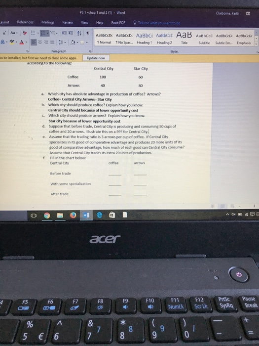 PS 1-chap 1 and 2 (1) Word Claiborne, Keth yout References Mailings Review View Help Ft POFTel me what you want to dio AaBbCcDt AaBbCcD AaBbC AaBbCcl Paragraph o be installed, but fest we need to close some apps Update now according to the toloing: Central City Star CRy 100 a which city has absolute advantage in production of coffee? Arrows? b. Which city should produce coffee? Explain how you know c. Which aity should produce arrows? Explain how you know d. Suppose that before trade, Central City is producing and consuming 50 cups of Cottee- Central City Arrows- Star City Central City should because of lower opportunity cost Star city because of lower opportunity cost coffee and 20 arrows. illustrate this on a PPF for Central City Assume that the trading ratio is 3 arrows per cup of coffee. If Central City specializes in its good of comparative advantage and produces 20 more units of its good of comparative advantage, how much of each good can Central City consume? Assume that Central City trades its extra 20 units of production Fill in the chart below: Central City se. f. Before trade With some specialization After trade F5 F6 F7 F8 F9 F10 F11F12 PrtS Pause 5 6 7890