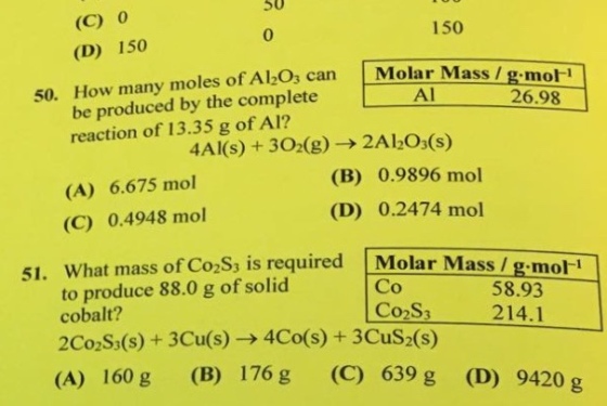 50 (C) 0 (D) 150 0 150 50. How many moles of Al,O, can Molar Mass be produced by the completeA reaction of 13.35 g of Al? g mot 26.98 4A1(s) + 3O2(g) → 2A 1203(s) (B) 0.9896 mol (D) 0.2474 mol (A) 6.675 mol (C) 0.4948 mol 51. What mass of C o2Ss is required Molar Mass / g mor to produce 88.0 g of solid Co Co2S3 58.93 214.1 cobalt? 2Co2S(s) + 3Cu(s) → 4C0(s) + 3CuS2(s) (A) 160 g (B) 176g (C) 639 g (D) 9420 g