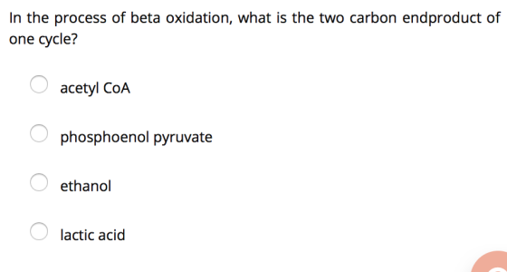 In the process of beta oxidation, what is the two carbon endproduct of one cycle? acetyl COA O phosphoenol pyruvate ethanol l