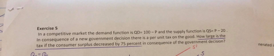 Exercise 5 In a competitive market the demand function is QD= 100 - P and the supply function is QS= P-20. In consequence of