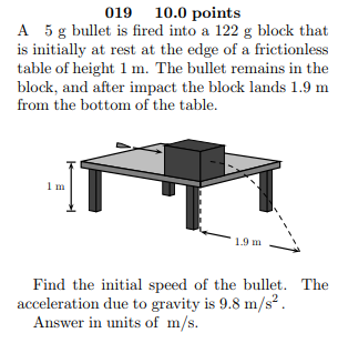 019 10.0 points A 5 g bullet is fired into a 122 g block that is initially at rest at the edge of a frictionless table of height 1 m. The bullet remains in the block, and after impact the block lands 1.9 m from the bottom of the table. Im 1.9 m一一 Find the initial speed of the bullet. The acceleration due to gravity is 9.8 m/s Answer in units of m/s.