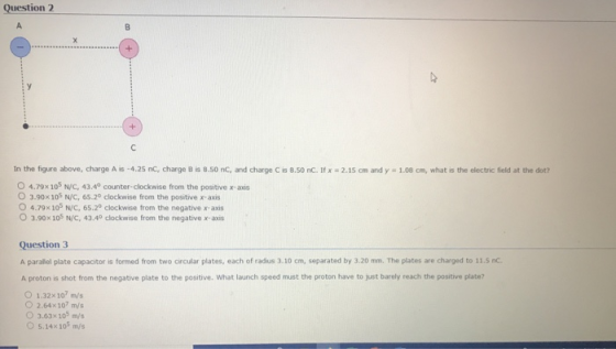 Question 2 In the figure above, charge A is .4.2S nc, charge B is 8.so nc. and charge C is 8.50 nC. if x-2.1S cm and y = 1.06 on, what is the electr e field at the at? 0 4.79x 105 N/C, 43.49 counter-clockwise from the positive xaos 0 3.90x 105 N/С, 65.2° clockwise from the positive x-axis O 4.798 105 N/C. 65.2° clockwise from the negative x-axis O 3.90x 105 N/C, 43.40 clockwise from the negative x-axis Question 3 A parallel plate capacitor is formed from two circular plates, each of radius 3.10 cm, separated by 3.20 mm. The plates are charged to 11.5 nc. A proton is shot from the negative plate to the positive. What launch speed must the proton have to just barely reach the positive plate? O 1.32x 10 m/s ○ 2.64×107 m/s O 3.63x105m/s O 5.14x 105 m/s