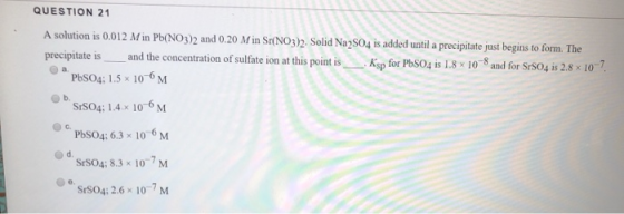 QUESTION 21 A solution is 0.012 Min Pb(NO3)2 and 0.20 Min Sr(NO3)2. Solid Na2SO4 is added until a precipitate just begins to