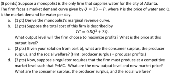 (8 points) Suppose a monopolist is the only firm that supplies water for the city of Atlanta The firm faces a market demand curve given by Q- 33-P, where P is the price of water and Q is the market demand for water per day. (1 pt) Derive the monopolists marginal revenue curve. (2 pts) Suppose the total cost of this firm is described by a. b. TC 0.50+30. What output level will the firm choose to maximize profits? What is the price at this output level? (2 pts) Given your solution from part b), what are the consumer surplus, the producer surplus, and the social welfare? (Hint: producer surplus producer profits.) (3 pts) Now, suppose a regulator requires that the firm must produce at a competitive market level such that P-MC. What are the new output level and new market price? What are the consumer surplus, the producer surplus, and the social welfare? C. d.