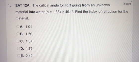 1. EAT 12A: The critical angle for light going from an unknown 1 point material into water (n = 1.33) is 49.1º. Find the inde