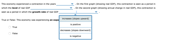 This economy experienced a contraction in the years which the level of real GDP seen as a period in which the growth rate of real GDP . On the first graph (showing real GDP), this contraction is seen as a period in On the second graph (showing annual change in real GDP), this contraction is ー (slopes upward) True or False: This economy was experiencing an expa was experiencing an expa increases ( is positive decreases (slopes downward) is negative True False