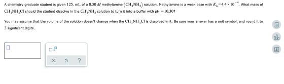 A chemistry graduate student is given 125. mL of a 0.30 M methylamine (CH3NH2) solution. Methylamine is a weak base with K= 4