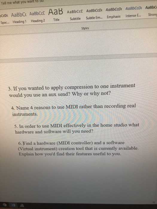 Tell me what you want to au Spac... Heading1 Heading Title Subtitle Subtie Em. Emphasis Intense E. Strong Styles 3. If you wanted to apply compression to one instrument would you use an aux send? Why or why not? 4. Name 4 reasons to use MIDI rather than recording real nstruments 5. In order to use MIDI effectively in the home studio what hardware and software will you need? 6. Find a hardware (MIDI controller) and a software Virtual instrument) creation tool that is currently available. Explain how youd find their features useful to you.